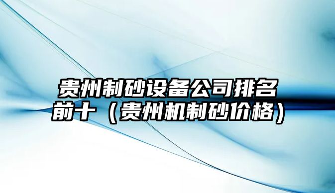 貴州制砂設(shè)備公司排名前十（貴州機制砂價格）