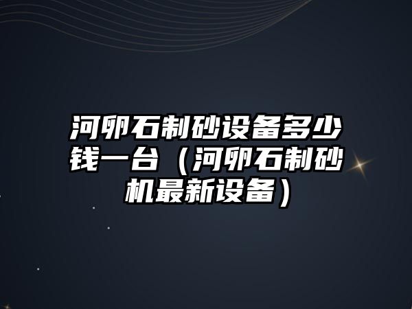 河卵石制砂設(shè)備多少錢一臺(tái)（河卵石制砂機(jī)最新設(shè)備）