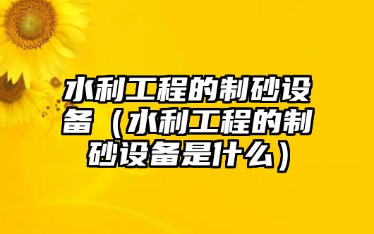 水利工程的制砂設備（水利工程的制砂設備是什么）