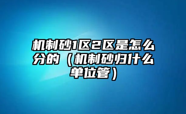 機(jī)制砂1區(qū)2區(qū)是怎么分的（機(jī)制砂歸什么單位管）