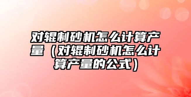 對輥制砂機怎么計算產(chǎn)量（對輥制砂機怎么計算產(chǎn)量的公式）