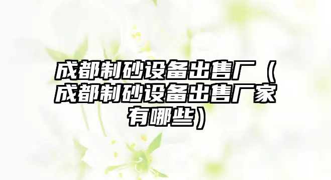 成都制砂設(shè)備出售廠（成都制砂設(shè)備出售廠家有哪些）