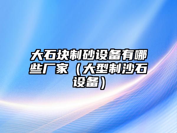 大石塊制砂設(shè)備有哪些廠家（大型制沙石設(shè)備）