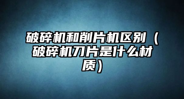 破碎機和削片機區(qū)別（破碎機刀片是什么材質）