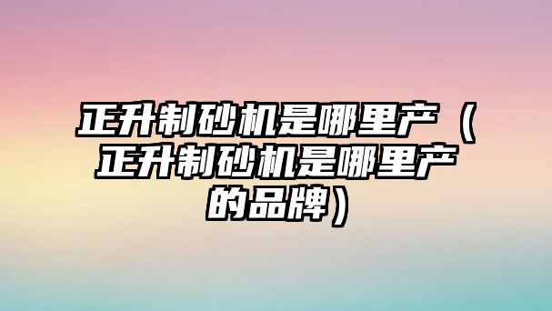 正升制砂機(jī)是哪里產(chǎn)（正升制砂機(jī)是哪里產(chǎn)的品牌）