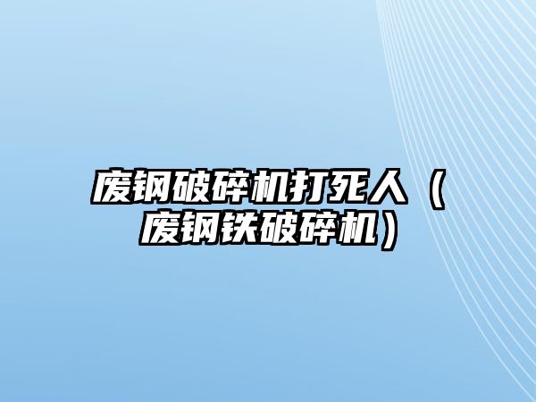 廢鋼破碎機打死人（廢鋼鐵破碎機）