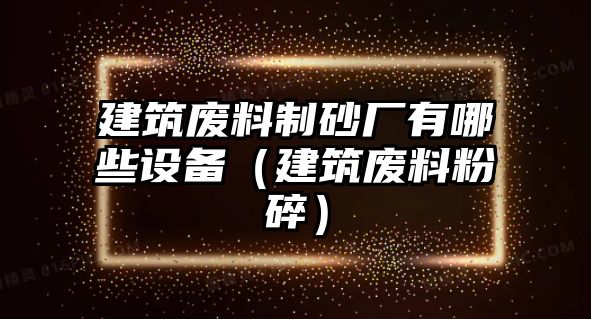 建筑廢料制砂廠有哪些設(shè)備（建筑廢料粉碎）