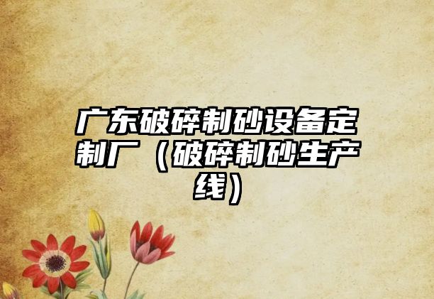 廣東破碎制砂設(shè)備定制廠（破碎制砂生產(chǎn)線）