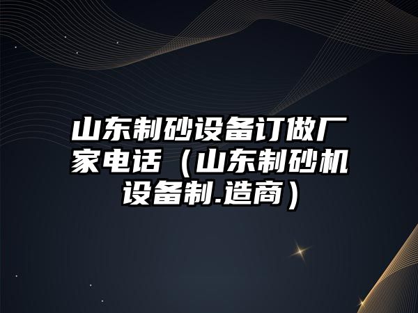 山東制砂設(shè)備訂做廠家電話（山東制砂機(jī)設(shè)備制.造商）