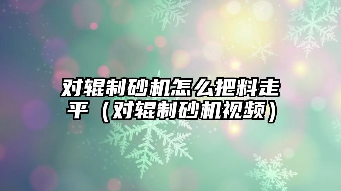 對輥制砂機怎么把料走平（對輥制砂機視頻）