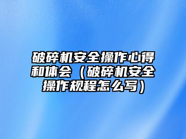 破碎機(jī)安全操作心得和體會（破碎機(jī)安全操作規(guī)程怎么寫）