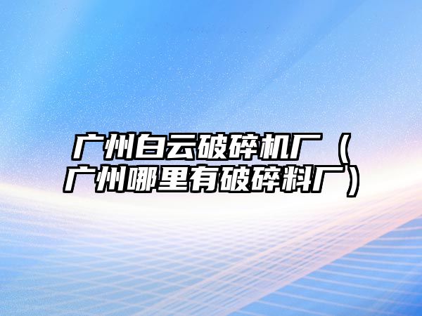 廣州白云破碎機廠（廣州哪里有破碎料廠）