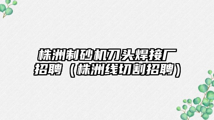 株洲制砂機(jī)刀頭焊接廠招聘（株洲線切割招聘）