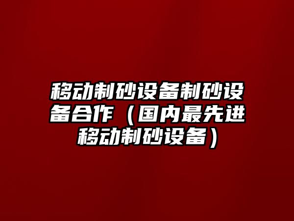 移動(dòng)制砂設(shè)備制砂設(shè)備合作（國(guó)內(nèi)最先進(jìn)移動(dòng)制砂設(shè)備）