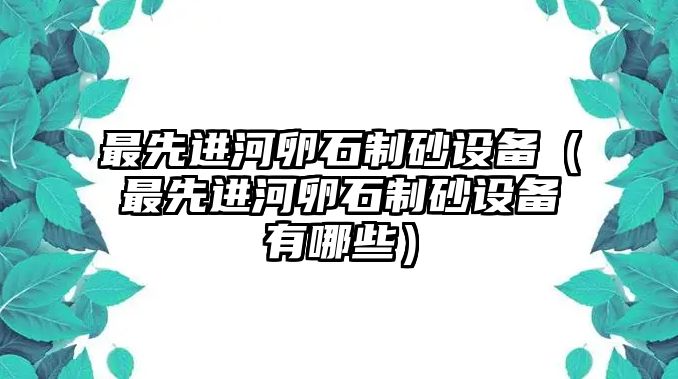 最先進(jìn)河卵石制砂設(shè)備（最先進(jìn)河卵石制砂設(shè)備有哪些）