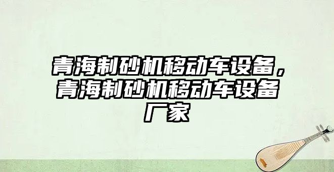 青海制砂機移動車設備，青海制砂機移動車設備廠家