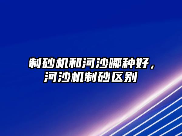 制砂機和河沙哪種好，河沙機制砂區(qū)別