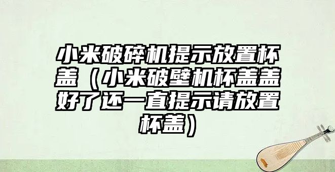 小米破碎機提示放置杯蓋（小米破壁機杯蓋蓋好了還一直提示請放置杯蓋）