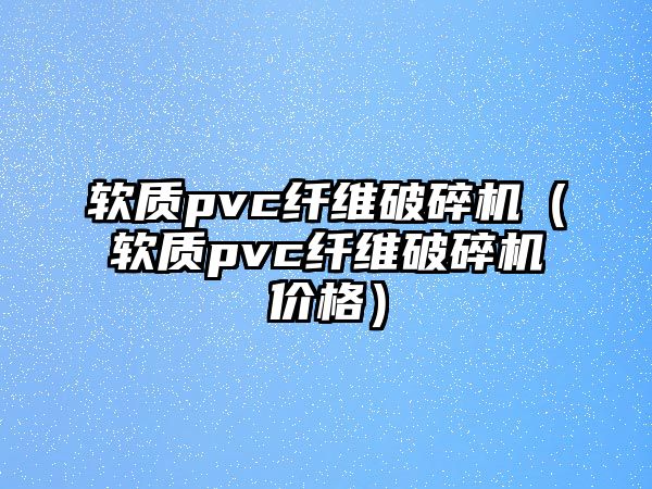 軟質(zhì)pvc纖維破碎機（軟質(zhì)pvc纖維破碎機價格）