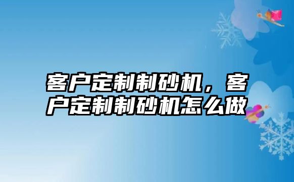 客戶定制制砂機(jī)，客戶定制制砂機(jī)怎么做