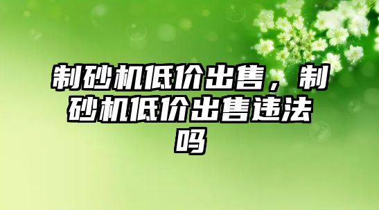 制砂機低價出售，制砂機低價出售違法嗎