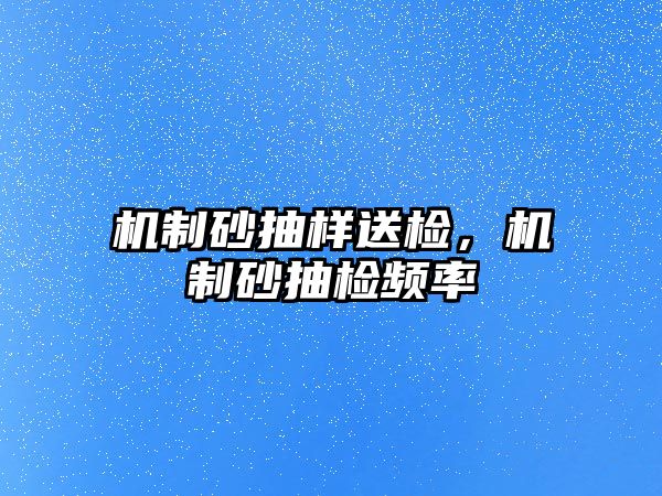 機(jī)制砂抽樣送檢，機(jī)制砂抽檢頻率