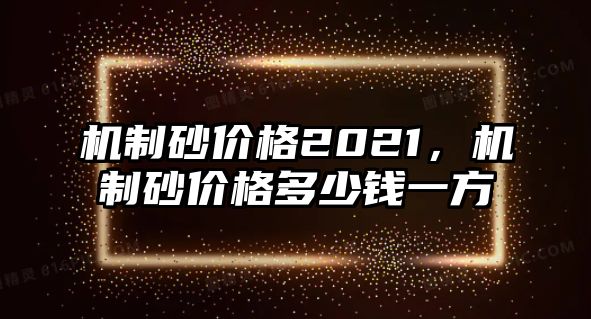 機(jī)制砂價(jià)格2021，機(jī)制砂價(jià)格多少錢一方