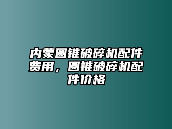 內(nèi)蒙圓錐破碎機(jī)配件費(fèi)用，圓錐破碎機(jī)配件價(jià)格