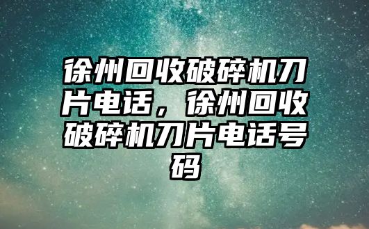 徐州回收破碎機刀片電話，徐州回收破碎機刀片電話號碼