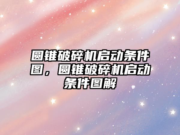 圓錐破碎機啟動條件圖，圓錐破碎機啟動條件圖解