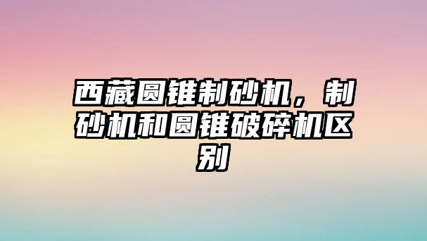 西藏圓錐制砂機(jī)，制砂機(jī)和圓錐破碎機(jī)區(qū)別