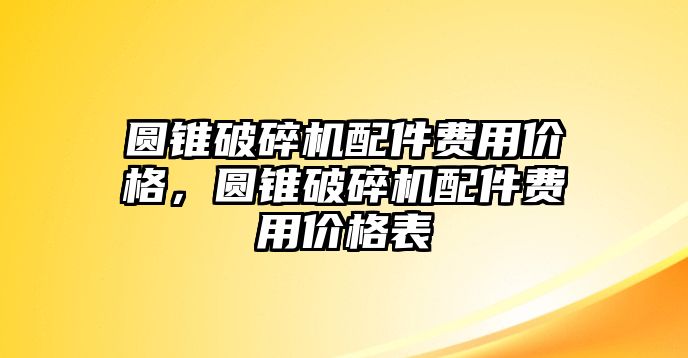 圓錐破碎機(jī)配件費(fèi)用價(jià)格，圓錐破碎機(jī)配件費(fèi)用價(jià)格表