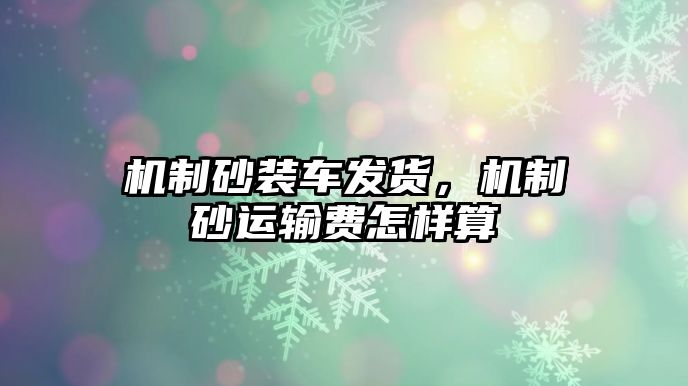 機制砂裝車發(fā)貨，機制砂運輸費怎樣算