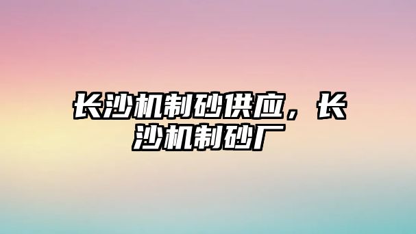 長沙機(jī)制砂供應(yīng)，長沙機(jī)制砂廠