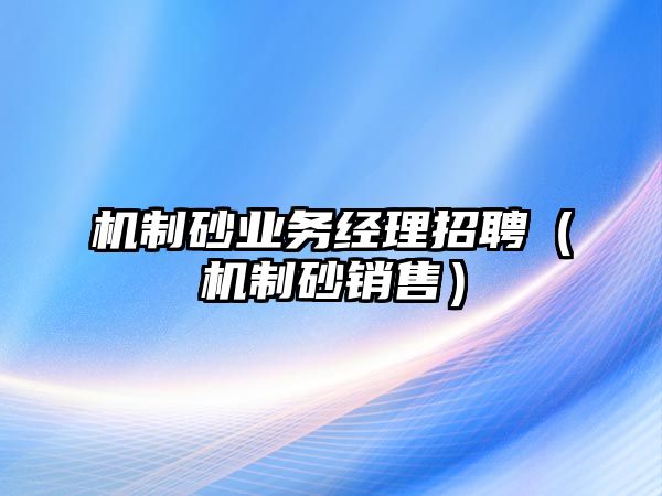 機制砂業(yè)務(wù)經(jīng)理招聘（機制砂銷售）