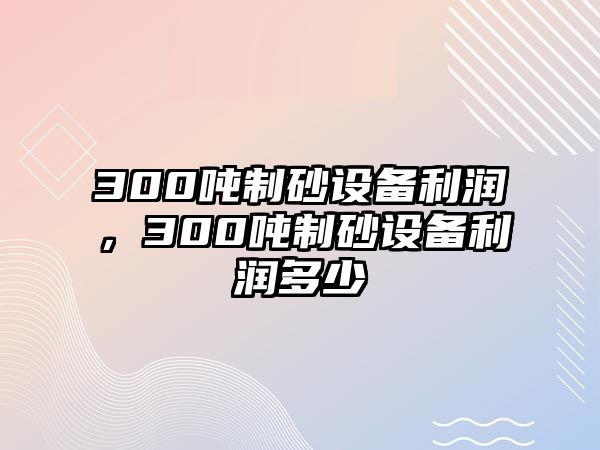 300噸制砂設(shè)備利潤(rùn)，300噸制砂設(shè)備利潤(rùn)多少