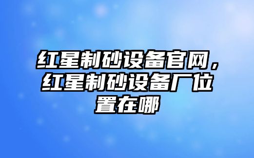 紅星制砂設(shè)備官網(wǎng)，紅星制砂設(shè)備廠位置在哪