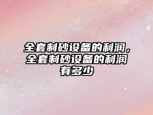 全套制砂設(shè)備的利潤，全套制砂設(shè)備的利潤有多少