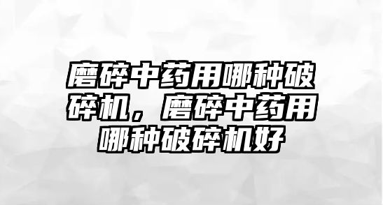 磨碎中藥用哪種破碎機(jī)，磨碎中藥用哪種破碎機(jī)好