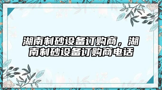 湖南制砂設(shè)備訂購(gòu)商，湖南制砂設(shè)備訂購(gòu)商電話