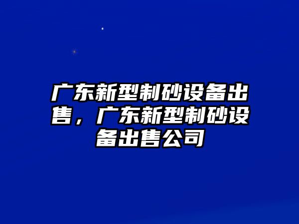 廣東新型制砂設(shè)備出售，廣東新型制砂設(shè)備出售公司